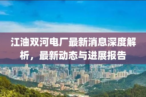 江油雙河電廠最新消息深度解析，最新動(dòng)態(tài)與進(jìn)展報(bào)告