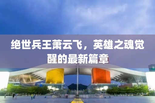 絕世兵王蕭云飛，英雄之魂覺(jué)醒的最新篇章