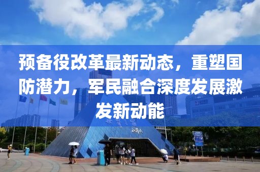 預(yù)備役改革最新動態(tài)，重塑國防潛力，軍民融合深度發(fā)展激發(fā)新動能
