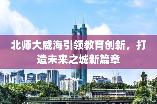 北師大威海引領(lǐng)教育創(chuàng)新，打造未來(lái)之城新篇章