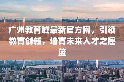廣州教育城最新官方網(wǎng)，引領(lǐng)教育創(chuàng)新，培育未來人才之搖籃