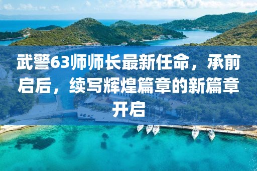 武警63師師長(zhǎng)最新任命，承前啟后，續(xù)寫輝煌篇章的新篇章開啟