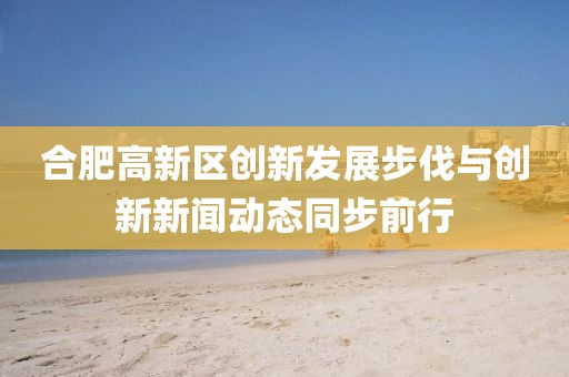 合肥高新區(qū)創(chuàng)新發(fā)展步伐與創(chuàng)新新聞動態(tài)同步前行