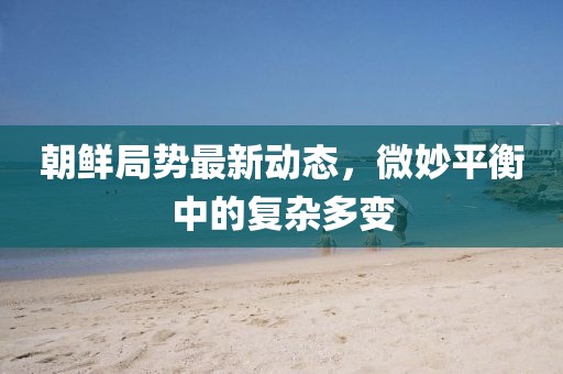 朝鮮局勢最新動態(tài)，微妙平衡中的復(fù)雜多變