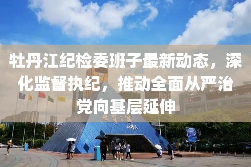 牡丹江紀(jì)檢委班子最新動(dòng)態(tài)，深化監(jiān)督執(zhí)紀(jì)，推動(dòng)全面從嚴(yán)治黨向基層延伸