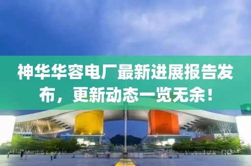 神華華容電廠最新進展報告發(fā)布，更新動態(tài)一覽無余！