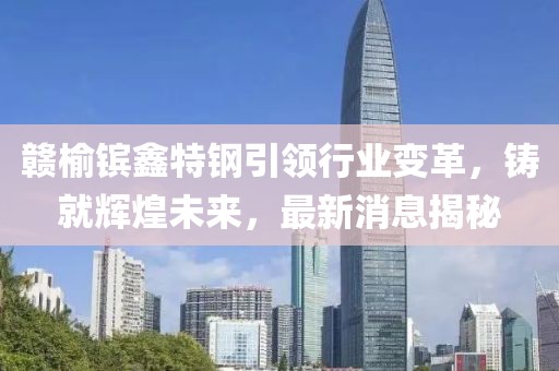 贛榆鑌鑫特鋼引領(lǐng)行業(yè)變革，鑄就輝煌未來，最新消息揭秘