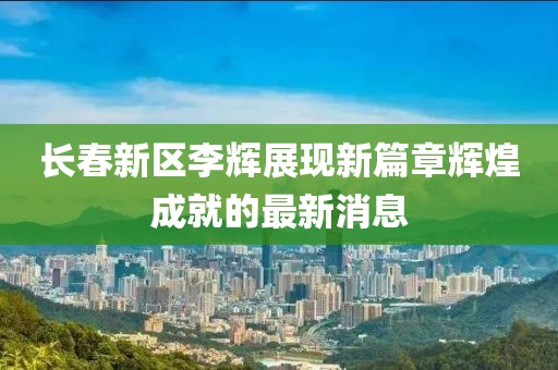 長春新區(qū)李輝展現(xiàn)新篇章輝煌成就的最新消息