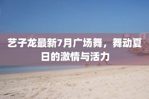 藝子龍最新7月廣場舞，舞動夏日的激情與活力
