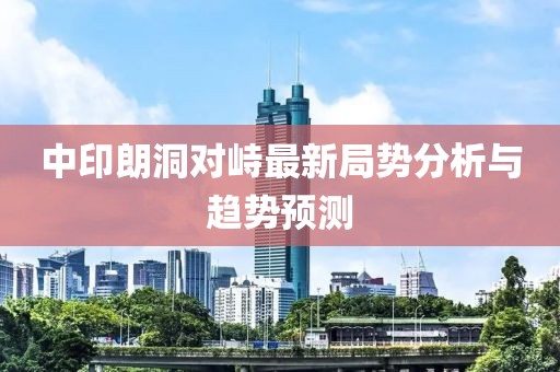 中印朗洞對峙最新局勢分析與趨勢預測