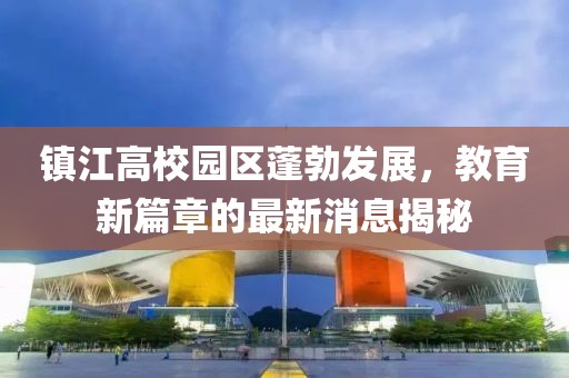 鎮(zhèn)江高校園區(qū)蓬勃發(fā)展，教育新篇章的最新消息揭秘