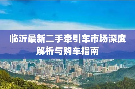 臨沂最新二手牽引車(chē)市場(chǎng)深度解析與購(gòu)車(chē)指南
