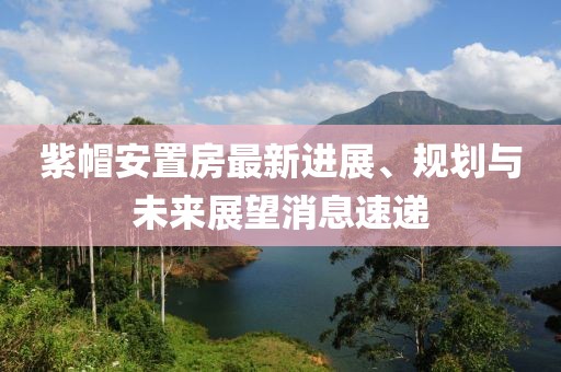 紫帽安置房最新進(jìn)展、規(guī)劃與未來(lái)展望消息速遞