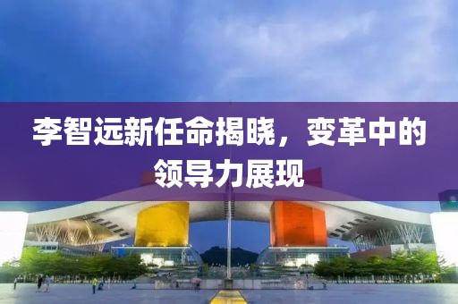 李智遠(yuǎn)新任命揭曉，變革中的領(lǐng)導(dǎo)力展現(xiàn)
