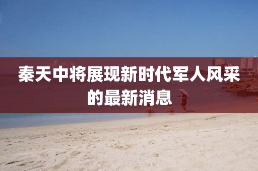 秦天中將展現(xiàn)新時(shí)代軍人風(fēng)采的最新消息