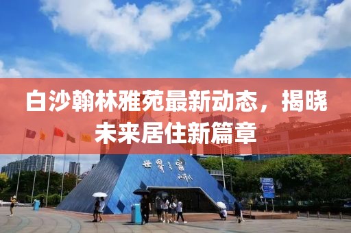 白沙翰林雅苑最新動態(tài)，揭曉未來居住新篇章