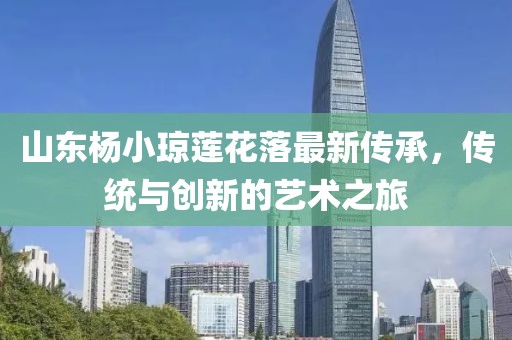 山東楊小瓊蓮花落最新傳承，傳統(tǒng)與創(chuàng)新的藝術(shù)之旅