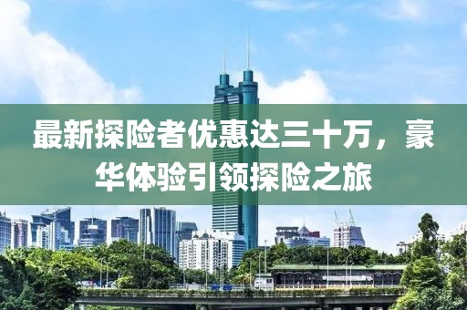 最新探險(xiǎn)者優(yōu)惠達(dá)三十萬，豪華體驗(yàn)引領(lǐng)探險(xiǎn)之旅