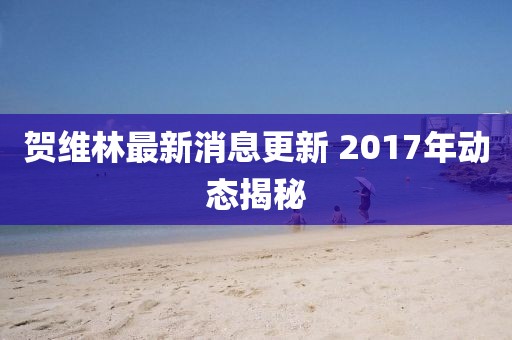 賀維林最新消息更新 2017年動(dòng)態(tài)揭秘
