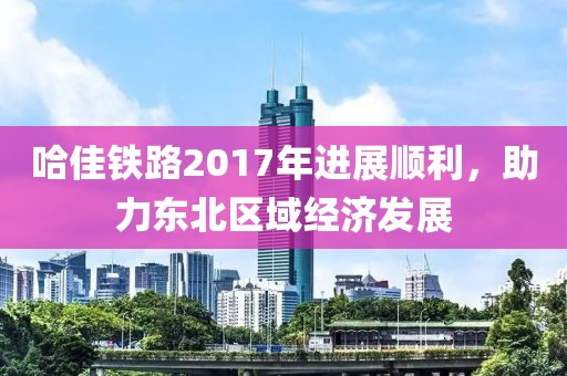 哈佳鐵路2017年進(jìn)展順利，助力東北區(qū)域經(jīng)濟(jì)發(fā)展