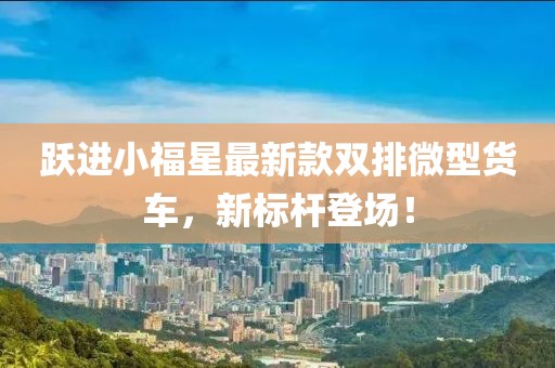 躍進(jìn)小福星最新款雙排微型貨車，新標(biāo)桿登場！