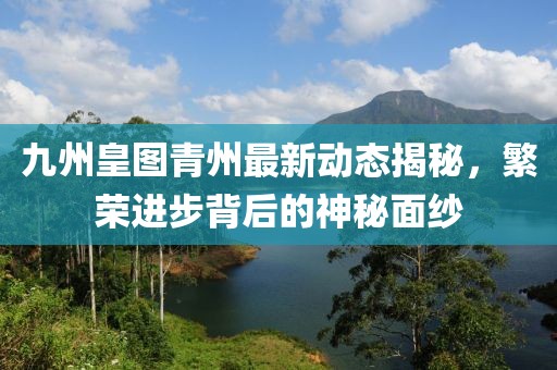 九州皇圖青州最新動態(tài)揭秘，繁榮進步背后的神秘面紗