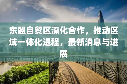 東盟自貿(mào)區(qū)深化合作，推動區(qū)域一體化進程，最新消息與進展