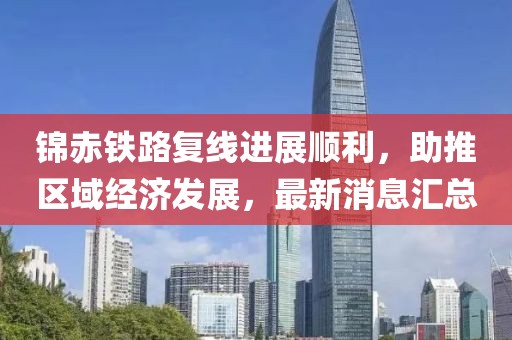 錦赤鐵路復(fù)線進(jìn)展順利，助推區(qū)域經(jīng)濟(jì)發(fā)展，最新消息匯總