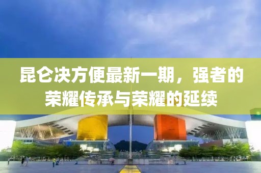 昆侖決方便最新一期，強(qiáng)者的榮耀傳承與榮耀的延續(xù)