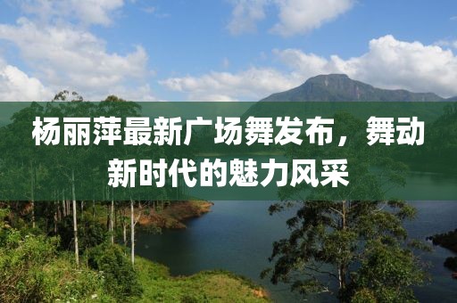 楊麗萍最新廣場舞發(fā)布，舞動新時代的魅力風(fēng)采