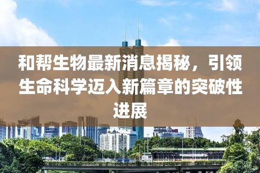 和幫生物最新消息揭秘，引領(lǐng)生命科學(xué)邁入新篇章的突破性進(jìn)展