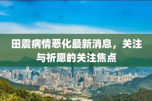田震病情惡化最新消息，關(guān)注與祈愿的關(guān)注焦點(diǎn)