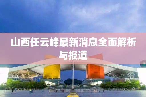 山西任云峰最新消息全面解析與報道