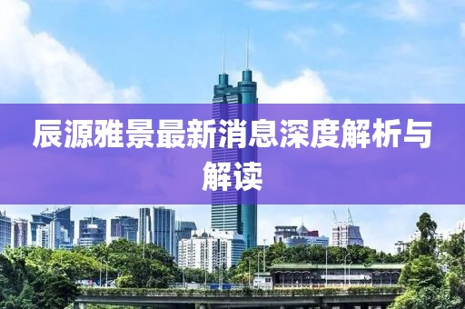 辰源雅景最新消息深度解析與解讀