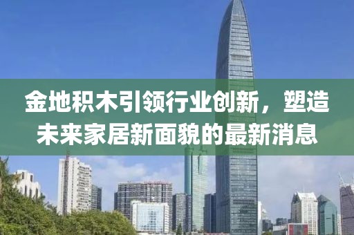 金地積木引領(lǐng)行業(yè)創(chuàng)新，塑造未來家居新面貌的最新消息
