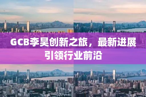 GCB李昊創(chuàng)新之旅，最新進(jìn)展引領(lǐng)行業(yè)前沿