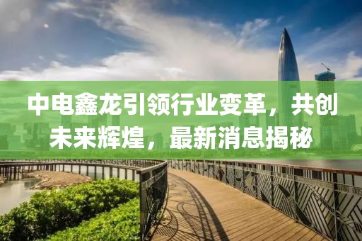 中電鑫龍引領(lǐng)行業(yè)變革，共創(chuàng)未來輝煌，最新消息揭秘