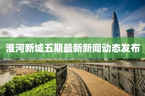 淮河新城五期最新新聞動(dòng)態(tài)發(fā)布