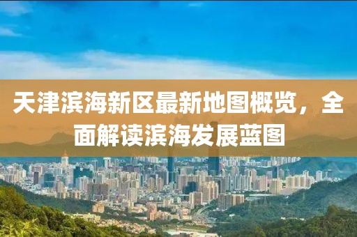 天津濱海新區(qū)最新地圖概覽，全面解讀濱海發(fā)展藍圖