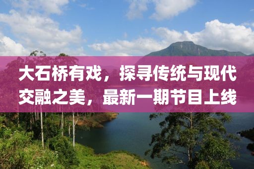 大石橋有戲，探尋傳統(tǒng)與現(xiàn)代交融之美，最新一期節(jié)目上線