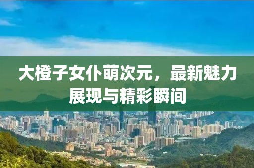 大橙子女仆萌次元，最新魅力展現與精彩瞬間