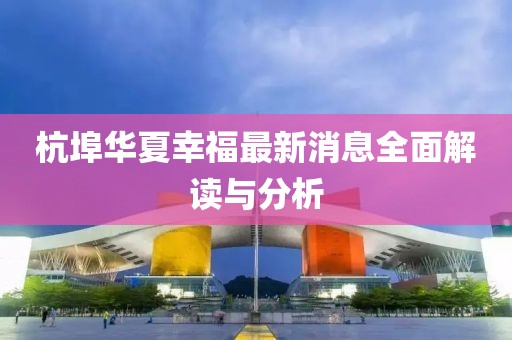 杭埠華夏幸福最新消息全面解讀與分析