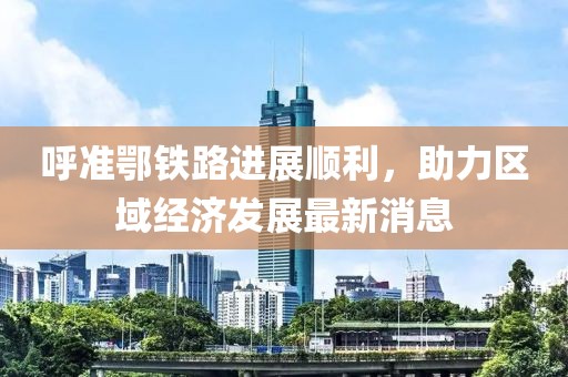 呼準(zhǔn)鄂鐵路進(jìn)展順利，助力區(qū)域經(jīng)濟(jì)發(fā)展最新消息