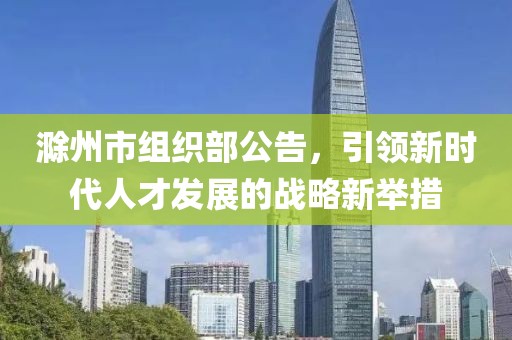 滁州市組織部公告，引領(lǐng)新時代人才發(fā)展的戰(zhàn)略新舉措