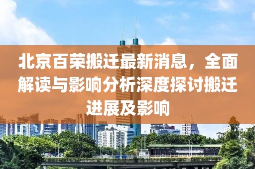 北京百榮搬遷最新消息，全面解讀與影響分析深度探討搬遷進展及影響