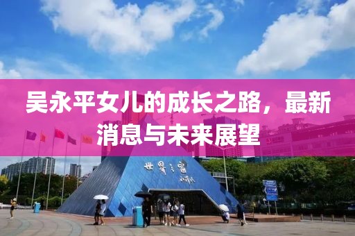 吳永平女兒的成長之路，最新消息與未來展望