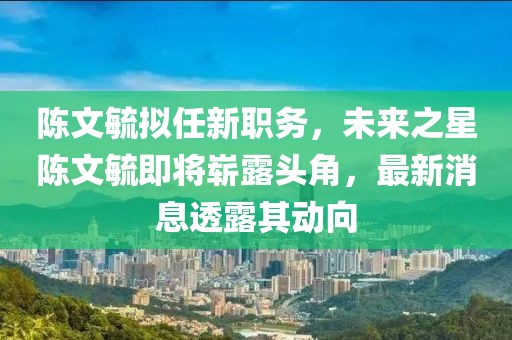 陳文毓擬任新職務(wù)，未來之星陳文毓即將嶄露頭角，最新消息透露其動向