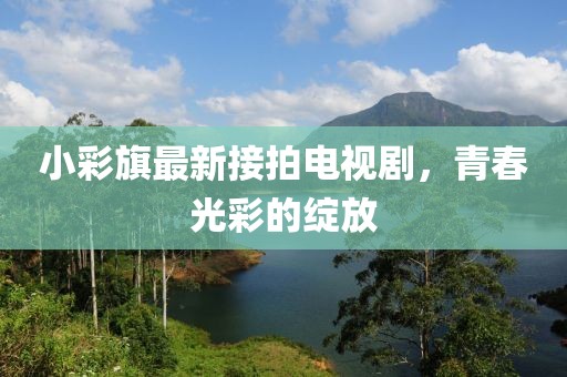 小彩旗最新接拍電視劇，青春光彩的綻放