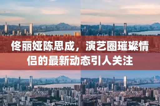 佟麗婭陳思成，演藝圈璀璨情侶的最新動(dòng)態(tài)引人關(guān)注