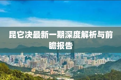 昆它決最新一期深度解析與前瞻報告